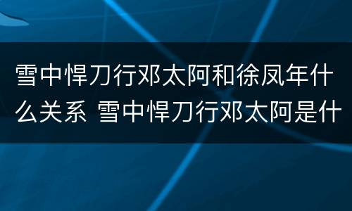 雪中悍刀行邓太阿和徐凤年什么关系 雪中悍刀行邓太阿是什么境界