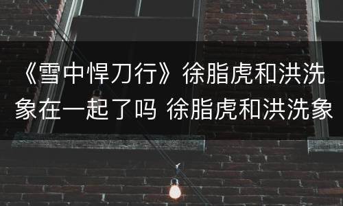 《雪中悍刀行》徐脂虎和洪洗象在一起了吗 徐脂虎和洪洗象结局
