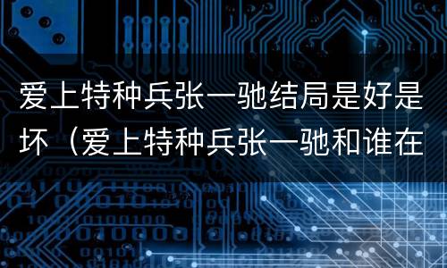 爱上特种兵张一驰结局是好是坏（爱上特种兵张一驰和谁在一起了）