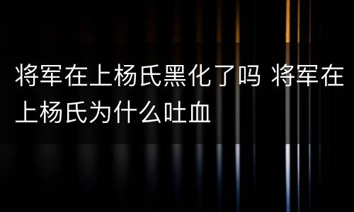 将军在上杨氏黑化了吗 将军在上杨氏为什么吐血