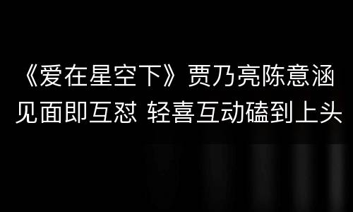 《爱在星空下》贾乃亮陈意涵见面即互怼 轻喜互动磕到上头