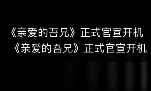 《亲爱的吾兄》正式官宣开机 《亲爱的吾兄》正式官宣开机时间