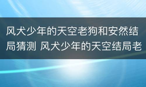 风犬少年的天空老狗和安然结局猜测 风犬少年的天空结局老狗和谁在一起了