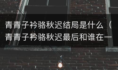青青子衿骆秋迟结局是什么（青青子衿骆秋迟最后和谁在一起了）