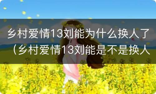 乡村爱情13刘能为什么换人了（乡村爱情13刘能是不是换人了）