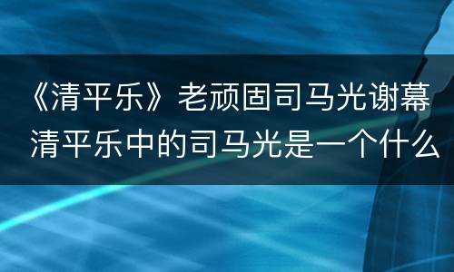 《清平乐》老顽固司马光谢幕 清平乐中的司马光是一个什么样的人