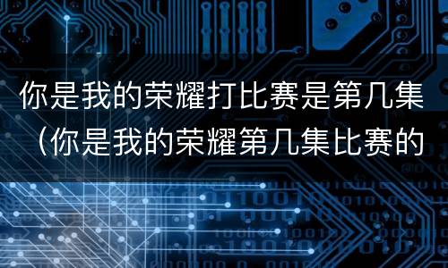 你是我的荣耀打比赛是第几集（你是我的荣耀第几集比赛的）