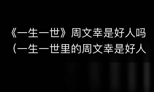 《一生一世》周文幸是好人吗（一生一世里的周文幸是好人吗）