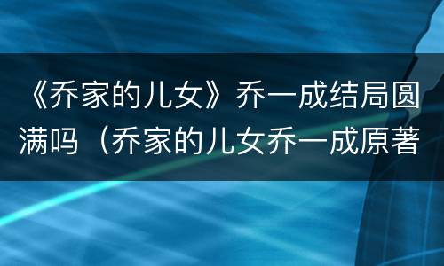 《乔家的儿女》乔一成结局圆满吗（乔家的儿女乔一成原著结局）