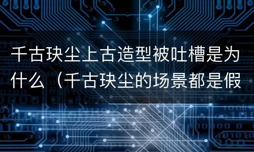 千古玦尘上古造型被吐槽是为什么（千古玦尘的场景都是假的吗）
