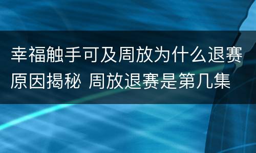 幸福触手可及周放为什么退赛原因揭秘 周放退赛是第几集