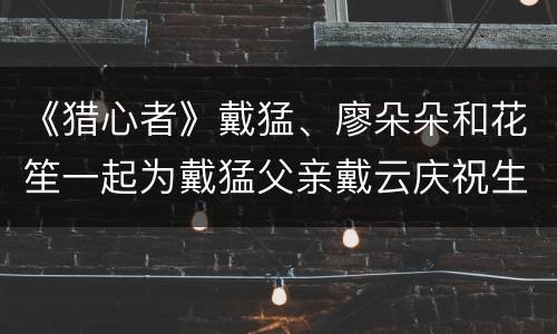 《猎心者》戴猛、廖朵朵和花笙一起为戴猛父亲戴云庆祝生日