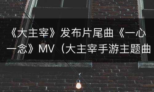 《大主宰》发布片尾曲《一心一念》MV（大主宰手游主题曲）