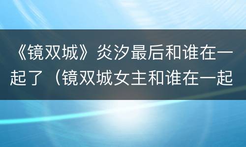《镜双城》炎汐最后和谁在一起了（镜双城女主和谁在一起了）