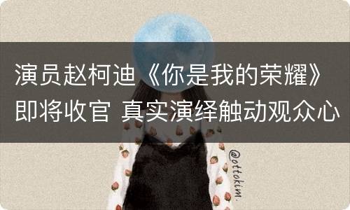 演员赵柯迪《你是我的荣耀》即将收官 真实演绎触动观众心扉