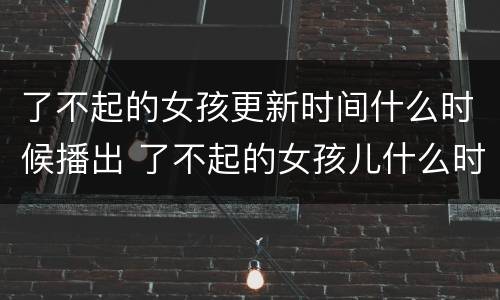 了不起的女孩更新时间什么时候播出 了不起的女孩儿什么时候更新