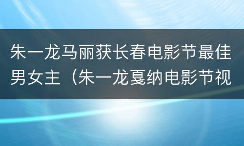 朱一龙马丽获长春电影节最佳男女主（朱一龙戛纳电影节视频）