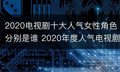 2020电视剧十大人气女性角色分别是谁 2020年度人气电视剧演员