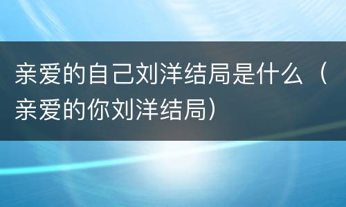 亲爱的自己刘洋结局是什么（亲爱的你刘洋结局）