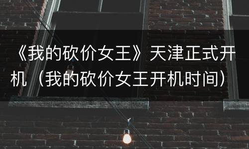 《我的砍价女王》天津正式开机（我的砍价女王开机时间）
