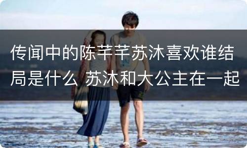 传闻中的陈芊芊苏沐喜欢谁结局是什么 苏沐和大公主在一起了没