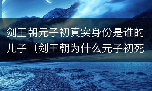 剑王朝元子初真实身份是谁的儿子（剑王朝为什么元子初死了）