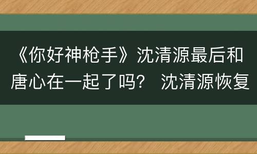 《你好神枪手》沈清源最后和唐心在一起了吗？ 沈清源恢复记忆了吗