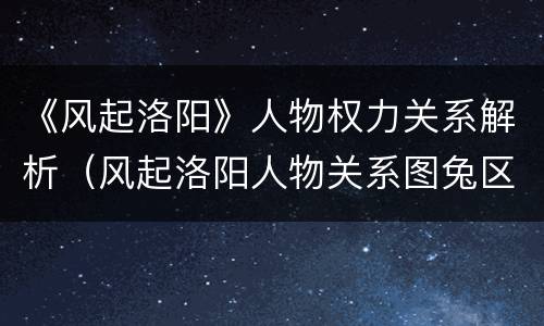《风起洛阳》人物权力关系解析（风起洛阳人物关系图兔区）