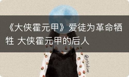 《大侠霍元甲》爱徒为革命牺牲 大侠霍元甲的后人