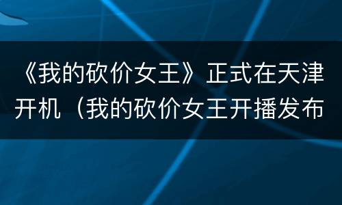 《我的砍价女王》正式在天津开机（我的砍价女王开播发布会）