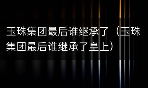 玉珠集团最后谁继承了（玉珠集团最后谁继承了皇上）