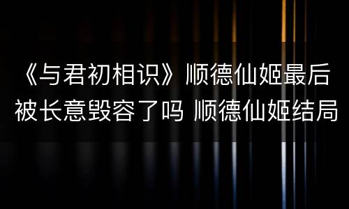 《与君初相识》顺德仙姬最后被长意毁容了吗 顺德仙姬结局怎么样