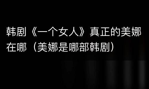 韩剧《一个女人》真正的美娜在哪（美娜是哪部韩剧）