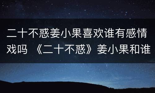 二十不惑姜小果喜欢谁有感情戏吗 《二十不惑》姜小果和谁在一起了