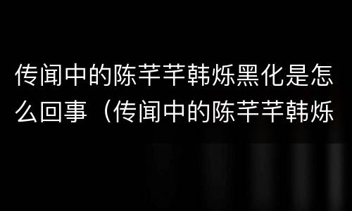 传闻中的陈芊芊韩烁黑化是怎么回事（传闻中的陈芊芊韩烁黑化和好）