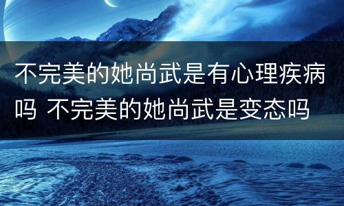 不完美的她尚武是有心理疾病吗 不完美的她尚武是变态吗