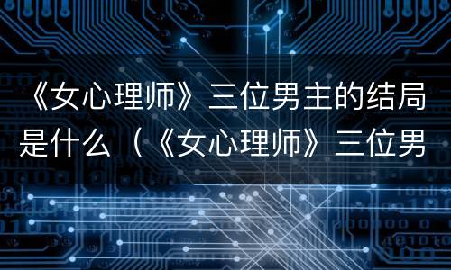 《女心理师》三位男主的结局是什么（《女心理师》三位男主的结局是什么）