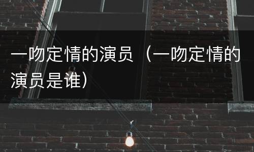 一吻定情的演员（一吻定情的演员是谁）