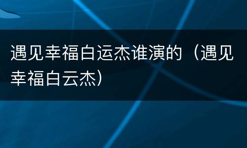 遇见幸福白运杰谁演的（遇见幸福白云杰）