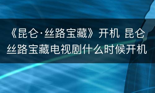 《昆仑·丝路宝藏》开机 昆仑丝路宝藏电视剧什么时候开机