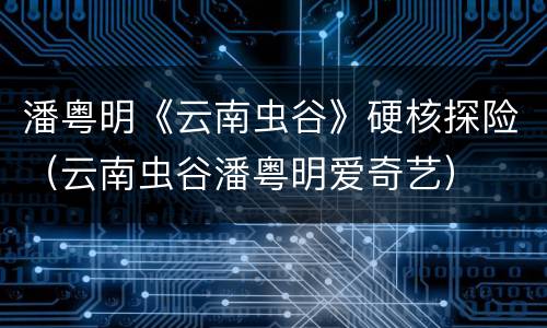 潘粤明《云南虫谷》硬核探险（云南虫谷潘粤明爱奇艺）
