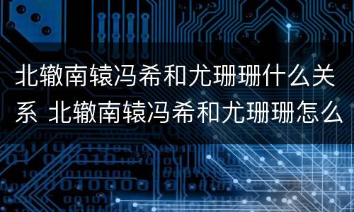 北辙南辕冯希和尤珊珊什么关系 北辙南辕冯希和尤珊珊怎么认识的
