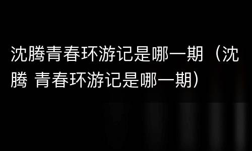 沈腾青春环游记是哪一期（沈腾 青春环游记是哪一期）