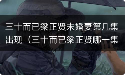 三十而已梁正贤未婚妻第几集出现（三十而已梁正贤哪一集出现）