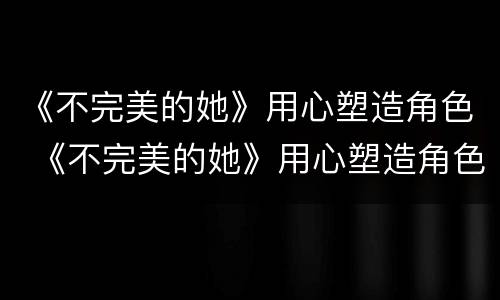 《不完美的她》用心塑造角色 《不完美的她》用心塑造角色