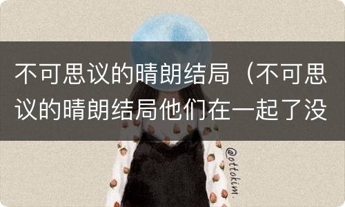 不可思议的晴朗结局（不可思议的晴朗结局他们在一起了没）