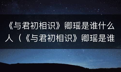 《与君初相识》卿瑶是谁什么人（《与君初相识》卿瑶是谁什么人物）