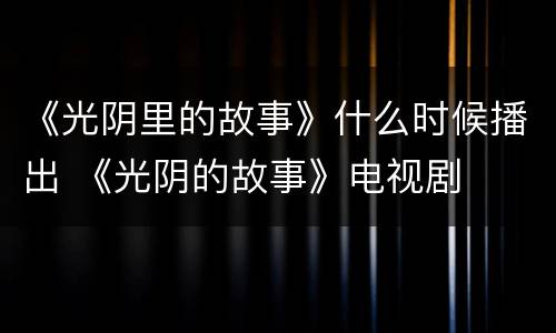 《光阴里的故事》什么时候播出 《光阴的故事》电视剧