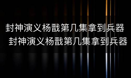 封神演义杨戬第几集拿到兵器 封神演义杨戬第几集拿到兵器了