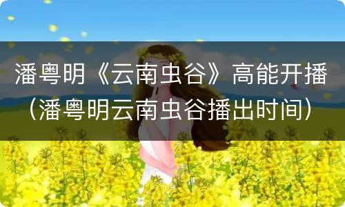 潘粤明《云南虫谷》高能开播（潘粤明云南虫谷播出时间）